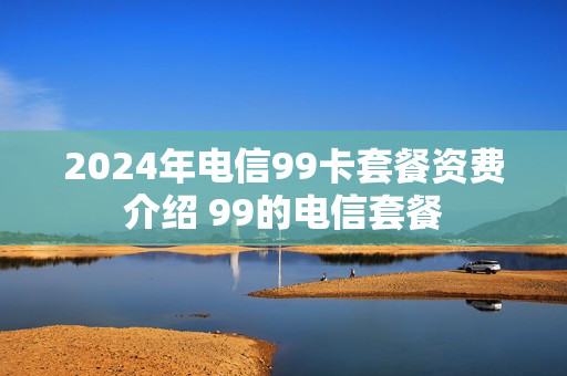 2024年电信99卡套餐资费介绍 99的电信套餐