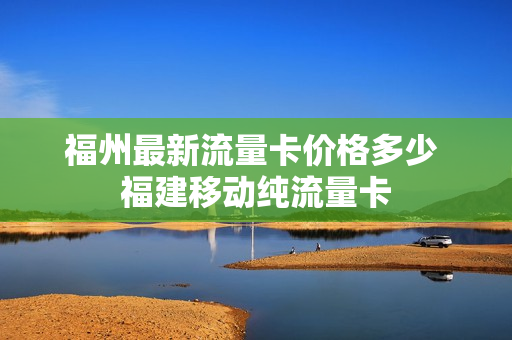 福州最新流量卡价格多少 福建移动纯流量卡