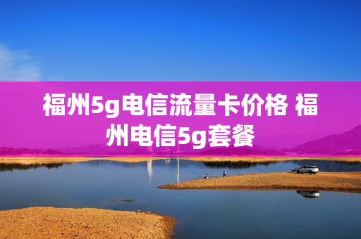 福州5g电信流量卡价格 福州电信5g套餐