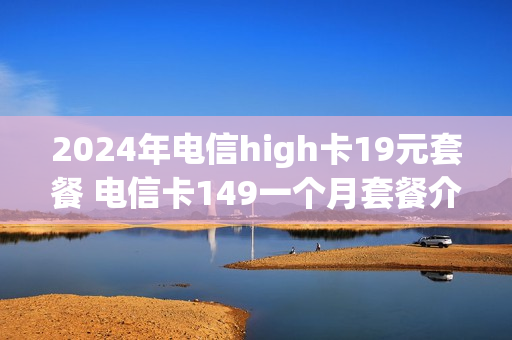 2024年电信high卡19元套餐 电信卡149一个月套餐介绍