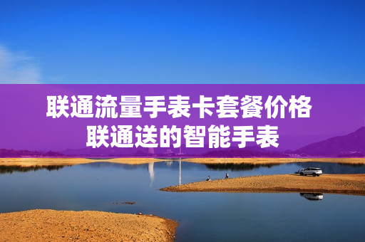 联通流量手表卡套餐价格 联通送的智能手表