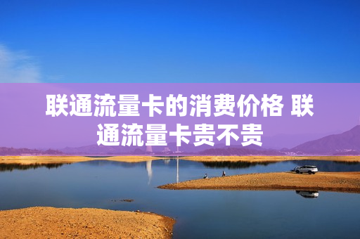 联通流量卡的消费价格 联通流量卡贵不贵