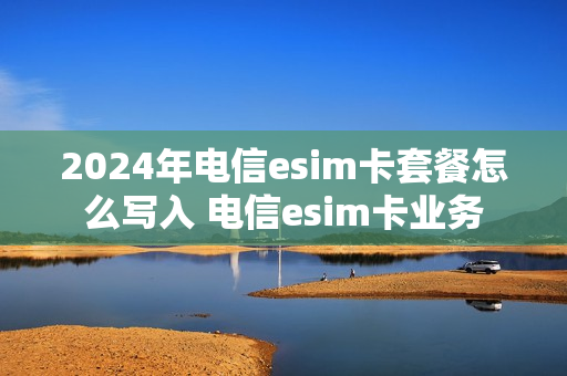 2024年电信esim卡套餐怎么写入 电信esim卡业务