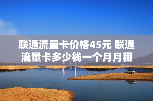 联通流量卡价格45元 联通流量卡多少钱一个月月租