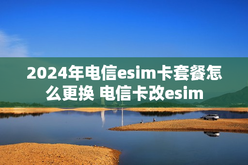 2024年电信esim卡套餐怎么更换 电信卡改esim