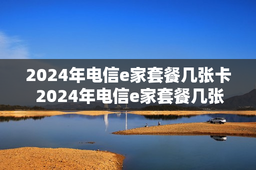 2024年电信e家套餐几张卡 2024年电信e家套餐几张卡啊