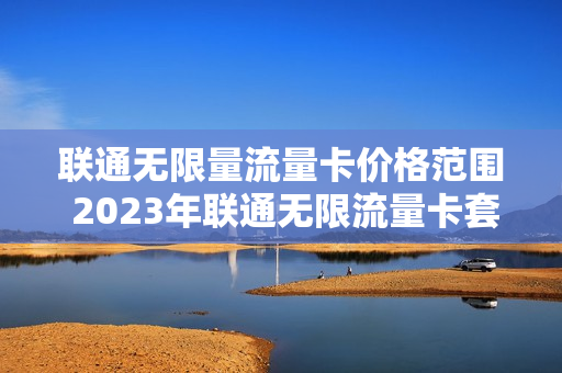 联通无限量流量卡价格范围 2023年联通无限流量卡套餐有哪些