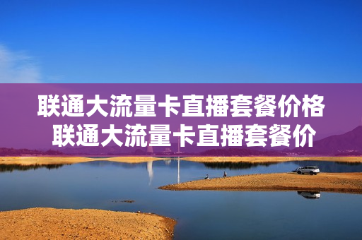 联通大流量卡直播套餐价格 联通大流量卡直播套餐价格查询