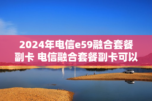 2024年电信e59融合套餐副卡 电信融合套餐副卡可以用携号转网的号码吗
