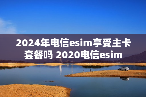 2024年电信esim享受主卡套餐吗 2020电信esim