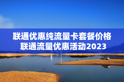 联通优惠纯流量卡套餐价格 联通流量优惠活动2023