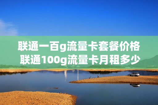 联通一百g流量卡套餐价格 联通100g流量卡月租多少