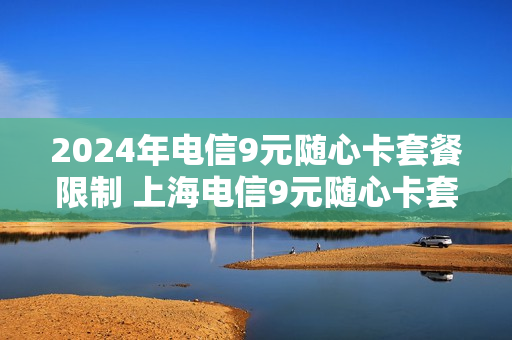 2024年电信9元随心卡套餐限制 上海电信9元随心卡套餐介绍