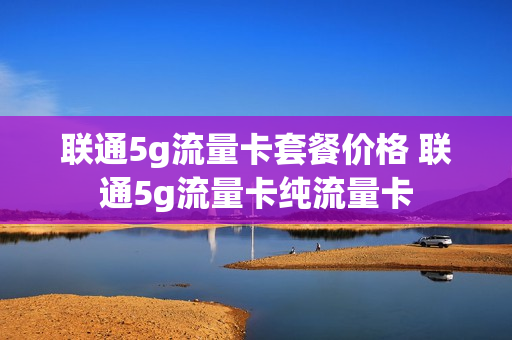 联通5g流量卡套餐价格 联通5g流量卡纯流量卡