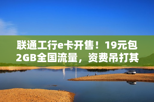 联通工行e卡开售！19元包2GB全国流量，资费吊打其他合作卡