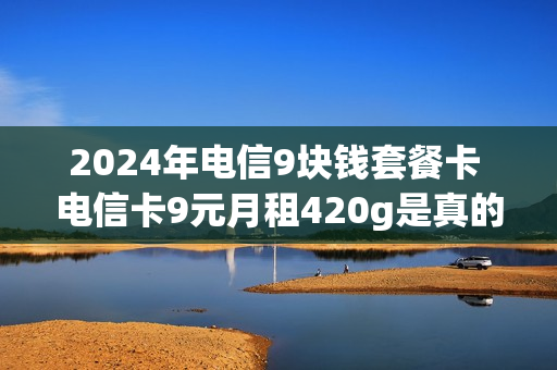 2024年电信9块钱套餐卡 电信卡9元月租420g是真的吗