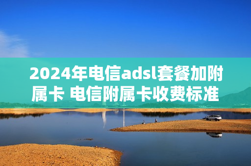 2024年电信adsl套餐加附属卡 电信附属卡收费标准