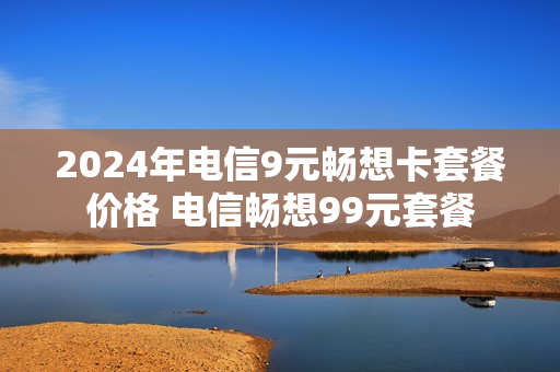 2024年电信9元畅想卡套餐价格 电信畅想99元套餐