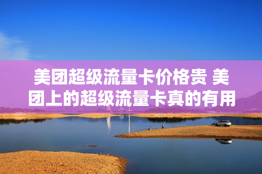美团超级流量卡价格贵 美团上的超级流量卡真的有用吗