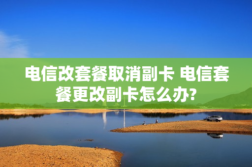 电信改套餐取消副卡 电信套餐更改副卡怎么办?
