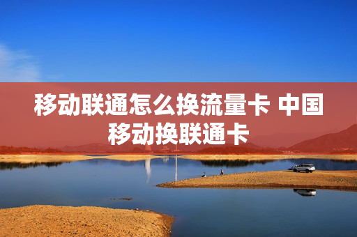 移动联通怎么换流量卡 中国移动换联通卡