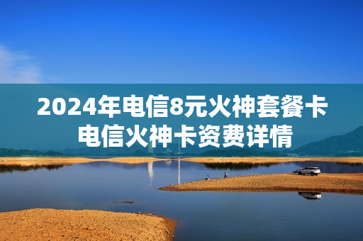 2024年电信8元火神套餐卡 电信火神卡资费详情