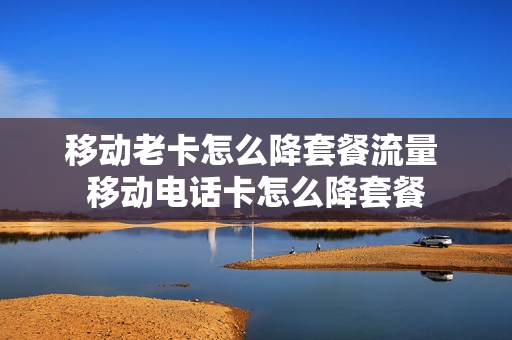 移动老卡怎么降套餐流量 移动电话卡怎么降套餐