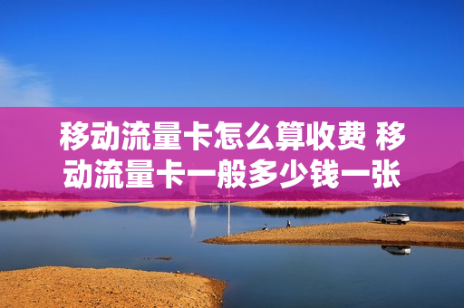 移动流量卡怎么算收费 移动流量卡一般多少钱一张