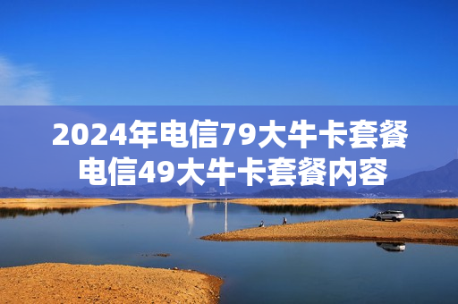 2024年电信79大牛卡套餐 电信49大牛卡套餐内容