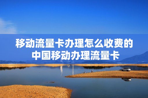 移动流量卡办理怎么收费的 中国移动办理流量卡