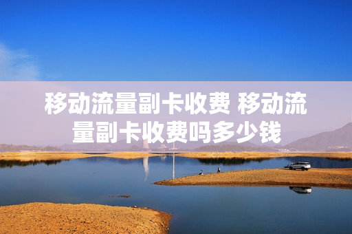 移动流量副卡收费 移动流量副卡收费吗多少钱