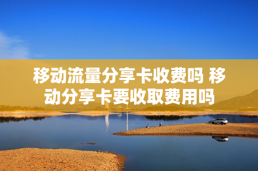 移动流量分享卡收费吗 移动分享卡要收取费用吗