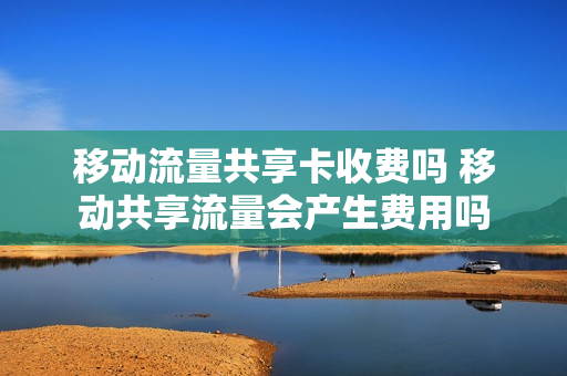 移动流量共享卡收费吗 移动共享流量会产生费用吗