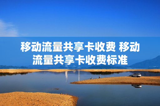 移动流量共享卡收费 移动流量共享卡收费标准