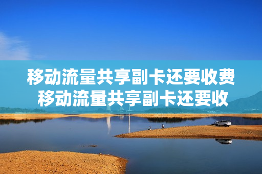 移动流量共享副卡还要收费 移动流量共享副卡还要收费吗