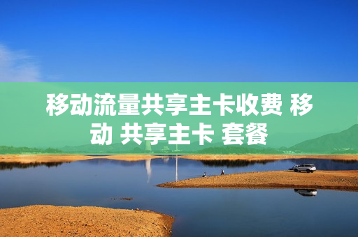 移动流量共享主卡收费 移动 共享主卡 套餐