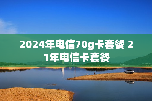 2024年电信70g卡套餐 21年电信卡套餐