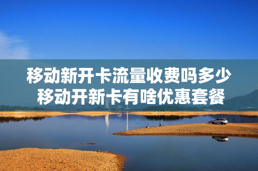 移动新开卡流量收费吗多少 移动开新卡有啥优惠套餐
