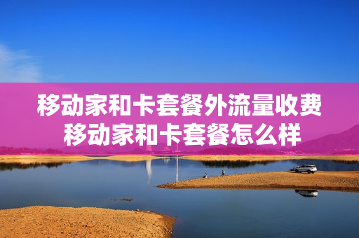 移动家和卡套餐外流量收费 移动家和卡套餐怎么样
