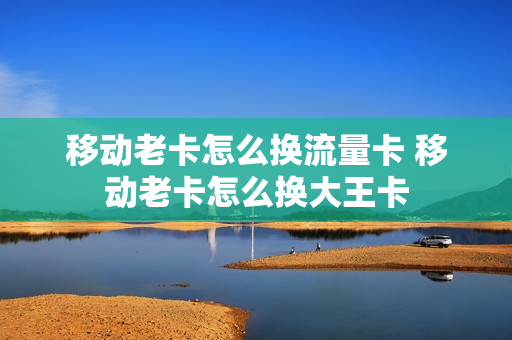 移动老卡怎么换流量卡 移动老卡怎么换大王卡