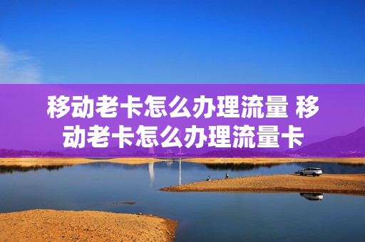 移动老卡怎么办理流量 移动老卡怎么办理流量卡