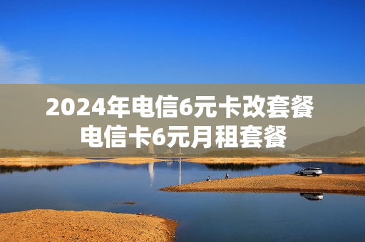 2024年电信6元卡改套餐 电信卡6元月租套餐