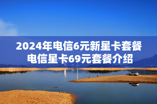 2024年电信6元新星卡套餐 电信星卡69元套餐介绍