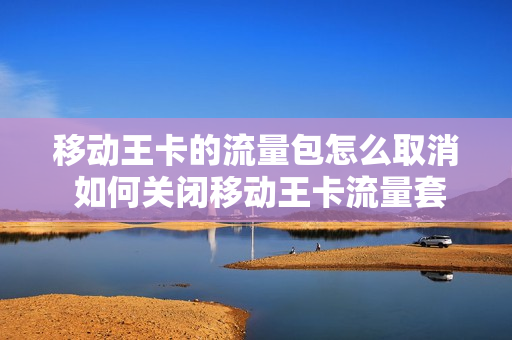 移动王卡的流量包怎么取消 如何关闭移动王卡流量套餐