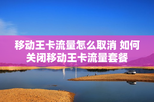 移动王卡流量怎么取消 如何关闭移动王卡流量套餐