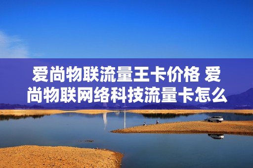 爱尚物联流量王卡价格 爱尚物联网络科技流量卡怎么激活