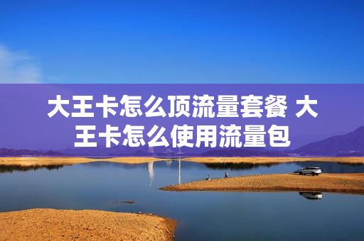 大王卡怎么顶流量套餐 大王卡怎么使用流量包