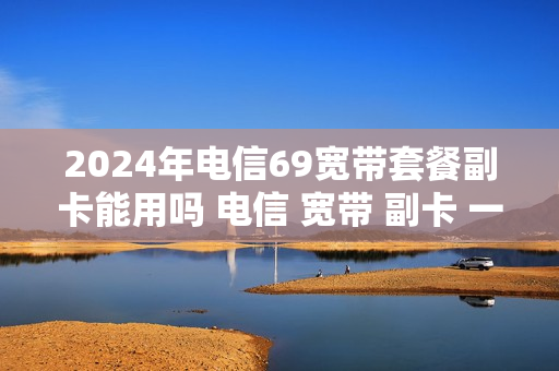 2024年电信69宽带套餐副卡能用吗 电信 宽带 副卡 一年免费