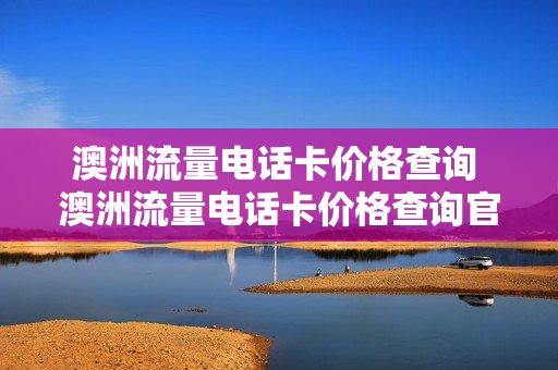 澳洲流量电话卡价格查询 澳洲流量电话卡价格查询官网