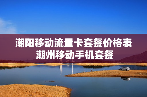 潮阳移动流量卡套餐价格表 潮州移动手机套餐